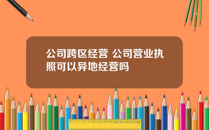 公司跨区经营 公司营业执照可以异地经营吗